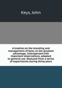A treatise on the breeding and management of bees, to the greatest advantage. Interspersed with important observations, adapted to general use. Deduced from a series of experiments during thirty years