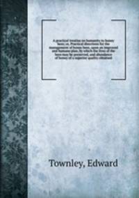 A practical treatise on humanity to honey bees; or, Practical directions for the management of honey bees, upon an improved and humane plan, by which the lives of the bees may be preserved, and abundance of honey of a superior quality obtained
