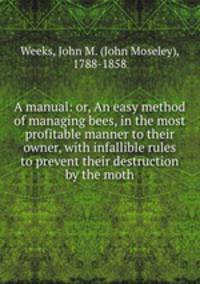 A manual: or, An easy method of managing bees, in the most profitable manner to their owner, with infallible rules to prevent their destruction by the moth