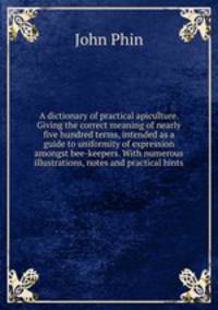 A dictionary of practical apiculture. Giving the correct meaning of nearly five hundred terms, intended as a guide to uniformity of expression amongst bee-keepers. With numerous illustrations, notes and practical hints