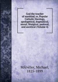 God the teacher of mankind, or, Popular Catholic theology, apologetical, dogmatical, moral, liturgical, pastoral, and ascetical (Volume 4)