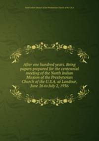 After one hundred years. Being papers prepared for the centennial meeting of the North Indian Mission of the Presbyterian Church of the U.S.A. at Landour, June 26 to July 2, 1936