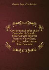 Concise school atlas of the Dominion of Canada : historical and physical features of provinces, districts, and territories of the Dominion
