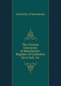 The Victoria University of Manchester: Register of Graduates Up to July 1st .