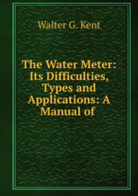 The Water Meter: Its Difficulties, Types and Applications: A Manual of .