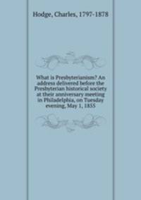 What is Presbyterianism? An address delivered before the Presbyterian historical society at their anniversary meeting in Philadelphia, on Tuesday evening, May 1, 1855