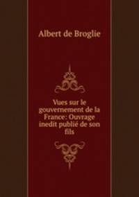 Vues sur le gouvernement de la France: Ouvrage inedit publie de son fils