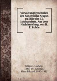 Verwaltungsgeschichte des Konigreichs Aragon zu Ende des 13. Jahrhunderts. Aus dem Nachlasse hrsg. von H.E. Rohde