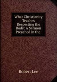 What Christianity Teaches Respecting the Body: A Sermon Preached in the .