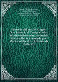 Historia del rey de Aragon Don Jaime I, el Conquistador, excrita en lemosin; traducida al castellano y anotada por Mariano Flotats y Antonio de Bofarull