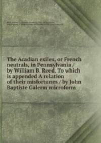 The Acadian exiles, or French neutrals, in Pennsylvania / by William B. Reed. To which is appended A relation of their misfortunes / by John Baptiste Galerm microform