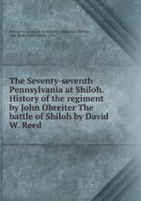 The Seventy-seventh Pennsylvania at Shiloh. History of the regiment by John Obreiter The battle of Shiloh by David W. Reed