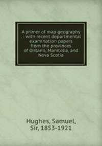 A primer of map geography . : with recent departmental examination papers from the provinces of Ontario, Manitoba, and Nova Scotia
