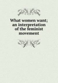 What women want; an interpretation of the feminist movement
