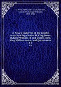 Le Neve`s pedigrees of the knights made by King Charles II, King James II, King William III and Queen Mary, King William alone, and Queen Anne. 8-9