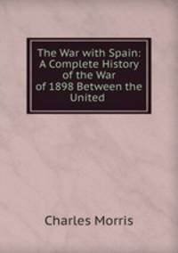 The War with Spain: A Complete History of the War of 1898 Between the United .
