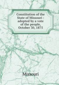Constitution of the State of Missouri : adopted by a vote of the people, October 30, 1875