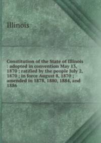 Constitution of the State of Illinois : adopted in convention May 13, 1870 ; ratified by the people July 2, 1870 ; in force August 8, 1870 ; amended in 1878, 1880, 1884, and 1886