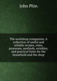 The workshop companion. A collection of useful and reliable recipes, rules, processes, methods, wrinkles, and practical hints for the household and the shop