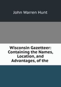 Wisconsin Gazetteer: Containing the Names, Location, and Advantages, of the .