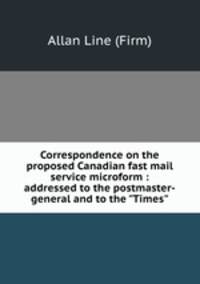 Correspondence on the proposed Canadian fast mail service microform : addressed to the postmaster-general and to the "Times"