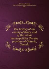 The history of the county of Bruce and of the minor municipalities therein, province of Ontario, Canada