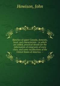 Sketches of upper Canada, domestic, local, and characteristic : to which are added, practical details for the information of emigrants of every class; and some recollections of the United States of America. --