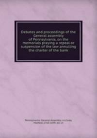 Debates and proceedings of the General assembly of Pennsylvania, on the memorials praying a repeal or suspension of the law annulling the charter of the bank