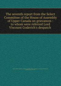 The seventh report from the Select Committee of the House of Assembly of Upper Canada on grievances : to whom were referred Lord Viscount Goderich