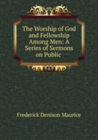 The Worship of God and Fellowship Among Men: A Series of Sermons on Public .