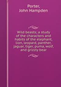 Wild beasts; a study of the characters and habits of the elephant, lion, leopard, panther, jaguar, tiger, puma, wolf, and grizzly bear