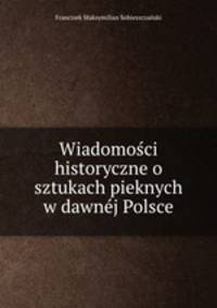 Wiadomosci historyczne o sztukach pieknych w dawnej Polsce