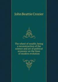 The wheel of wealth; being a reconstruction of the science and art of political economy on the lines of modern evolution