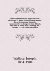 Sketch of the life and public services of Edward D. Baker, United States senator form Oregon, and formerly representative in Congress from Illinois, who died in battle near Leesburg, Va., October 21, A.D. 1861 microform