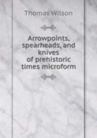 Arrowpoints, spearheads, and knives of prehistoric times microform