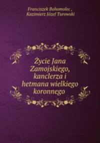 Zycie Jana Zamojskiego, kanclerza i hetmana wielkiego koronnego .