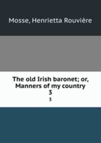 The old Irish baronet; or, Manners of my country. 3