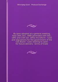 By-laws adopted at a general meeting, held 26th, Oct., 1888 (amended 16th Dec., 1891 and 13th Jan. 1892) microform : rules and regulations for the government of the Call Board : rules relating to sales for future delivery : terms of trade