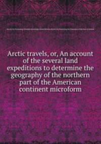 Arctic travels, or, An account of the several land expeditions to determine the geography of the northern part of the American continent microform