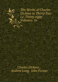The Works of Charles Dickens in Thirty-four i.e. Thirty-eight Volumes: In .