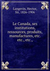 Le Canada, ses institutions, ressources, produits, manufactures, etc. etc., etc.,