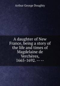 A daughter of New France, being a story of the life and times of Magdelaine de Vercheres, 1665-1692. -- --