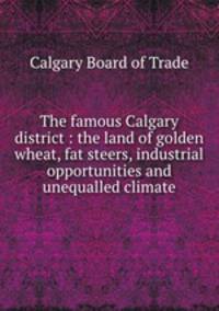 The famous Calgary district : the land of golden wheat, fat steers, industrial opportunities and unequalled climate