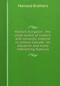 Historic Kingston : the chief centre of historic and romantic interest in central Canada : its situation and many interesting features
