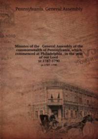 Minutes of the . General Assembly of the commonwealth of Pennsylvania, which commenced at Philadelphia . in the year of our Lord . yr.1787-1790