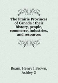 The Prairie Provinces of Canada : their history, people, commerce, industries, and resources