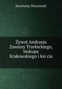 Zywot Andrzeja Zawiszy Trzebickiego, biskupa Krakowskiego i ksi?cia .