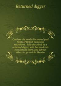 Cariboo, the newly discovered gold fields of British Columbia microform : fully described by a returned digger, who has made his own fortune there, and advises others to go and do likewise