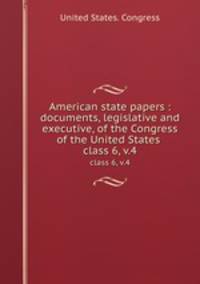 American state papers : documents, legislative and executive, of the Congress of the United States .. class 6, v.4