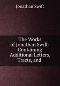 The Works of Jonathan Swift: Containing Additional Letters, Tracts, and .